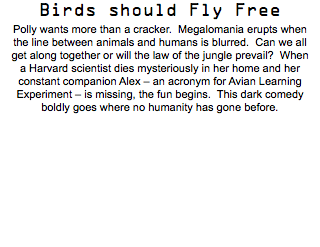 Birds should Fly Free Polly wants more than a cracker. Megalomania erupts when the line between animals and humans is blurred. Can we all get along together or will the law of the jungle prevail? When a Harvard scientist dies mysteriously in her home and her constant companion Alex – an acronym for Avian Learning Experiment – is missing, the fun begins. This dark comedy boldly goes where no humanity has gone before.