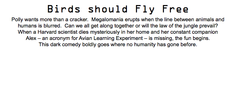 Birds should Fly Free Polly wants more than a cracker. Megalomania erupts when the line between animals and humans is blurred. Can we all get along together or will the law of the jungle prevail? When a Harvard scientist dies mysteriously in her home and her constant companion Alex – an acronym for Avian Learning Experiment – is missing, the fun begins. This dark comedy boldly goes where no humanity has gone before.